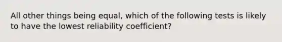 All other things being equal, which of the following tests is likely to have the lowest reliability coefficient?