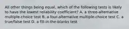 All other things being equal, which of the following tests is likely to have the lowest reliability coefficient? A. a three-alternative multiple-choice test B. a four-alternative multiple-choice test C. a true/false test D. a fill-in-the-blanks test