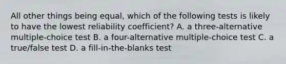 All other things being equal, which of the following tests is likely to have the lowest reliability coefficient? A. a three-alternative multiple-choice test B. a four-alternative multiple-choice test C. a true/false test D. a fill-in-the-blanks test