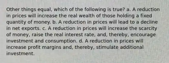 Other things equal, which of the following is true? a. A reduction in prices will increase the real wealth of those holding a fixed quantity of money. b. A reduction in prices will lead to a decline in net exports. c. A reduction in prices will increase the scarcity of money, raise the real interest rate, and, thereby, encourage investment and consumption. d. A reduction in prices will increase profit margins and, thereby, stimulate additional investment.