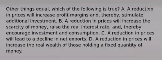 Other things equal, which of the following is true? A. A reduction in prices will increase profit margins and, thereby, stimulate additional investment. B. A reduction in prices will increase the scarcity of money, raise the <a href='https://www.questionai.com/knowledge/ksNtEtaHnc-real-interest-rate' class='anchor-knowledge'>real interest rate</a>, and, thereby, encourage investment and consumption. C. A reduction in prices will lead to a decline in <a href='https://www.questionai.com/knowledge/kvvDAwfQCu-net-exports' class='anchor-knowledge'>net exports</a>. D. A reduction in prices will increase the real wealth of those holding a fixed quantity of money.