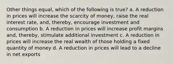 Other things equal, which of the following is true? a. A reduction in prices will increase the scarcity of money, raise the real interest rate, and, thereby, encourage investment and consumption b. A reduction in prices will increase profit margins and, thereby, stimulate additional investment c. A reduction in prices will increase the real wealth of those holding a fixed quantity of money d. A reduction in prices will lead to a decline in net exports