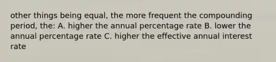 other things being equal, the more frequent the compounding period, the: A. higher the annual percentage rate B. lower the annual percentage rate C. higher the effective annual interest rate