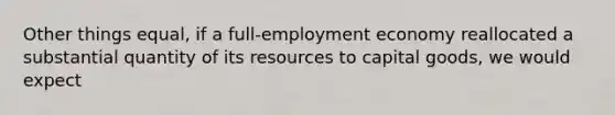 Other things equal, if a full-employment economy reallocated a substantial quantity of its resources to capital goods, we would expect