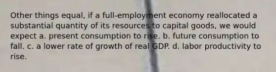 Other things equal, if a full-employment economy reallocated a substantial quantity of its resources to capital goods, we would expect a. present consumption to rise. b. future consumption to fall. c. a lower rate of growth of real GDP. d. labor productivity to rise.