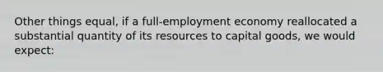 Other things equal, if a full-employment economy reallocated a substantial quantity of its resources to capital goods, we would expect: