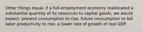 Other things equal, if a full-employment economy reallocated a substantial quantity of its resources to capital goods, we would expect: present consumption to rise. future consumption to fall. labor productivity to rise. a lower rate of growth of real GDP.