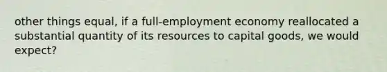 other things equal, if a full-employment economy reallocated a substantial quantity of its resources to capital goods, we would expect?