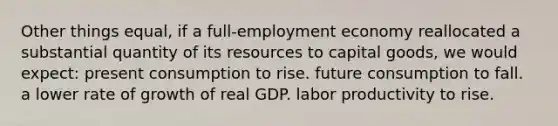 Other things equal, if a full-employment economy reallocated a substantial quantity of its resources to capital goods, we would expect: present consumption to rise. future consumption to fall. a lower rate of growth of real GDP. labor productivity to rise.