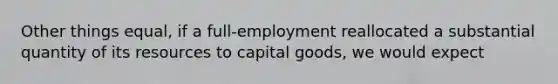 Other things equal, if a full-employment reallocated a substantial quantity of its resources to capital goods, we would expect