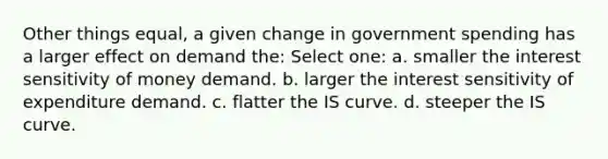 Other things equal, a given change in government spending has a larger effect on demand the: Select one: a. smaller the interest sensitivity of money demand. b. larger the interest sensitivity of expenditure demand. c. flatter the IS curve. d. steeper the IS curve.