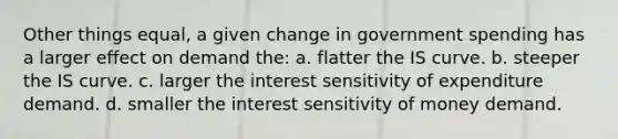 Other things equal, a given change in government spending has a larger effect on demand the: a. flatter the IS curve. b. steeper the IS curve. c. larger the interest sensitivity of expenditure demand. d. smaller the interest sensitivity of money demand.