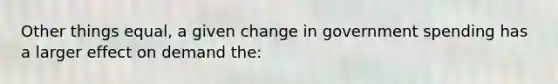 Other things equal, a given change in government spending has a larger effect on demand the: