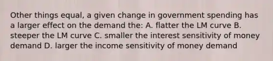 Other things equal, a given change in government spending has a larger effect on the demand the: A. flatter the LM curve B. steeper the LM curve C. smaller the interest sensitivity of money demand D. larger the income sensitivity of money demand