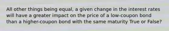 All other things being equal, a given change in the interest rates will have a greater impact on the price of a low-coupon bond than a higher-coupon bond with the same maturity True or False?