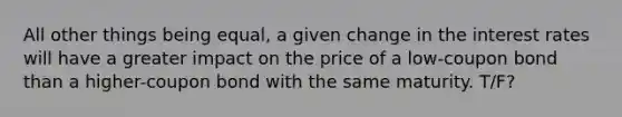 All other things being equal, a given change in the interest rates will have a greater impact on the price of a low-coupon bond than a higher-coupon bond with the same maturity. T/F?