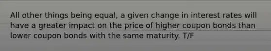 All other things being equal, a given change in interest rates will have a greater impact on the price of higher coupon bonds than lower coupon bonds with the same maturity. T/F