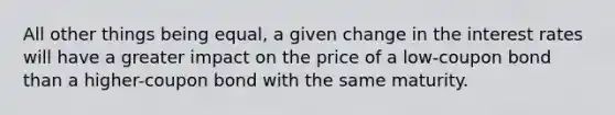 All other things being equal, a given change in the interest rates will have a greater impact on the price of a low-coupon bond than a higher-coupon bond with the same maturity.