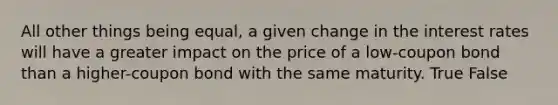 All other things being equal, a given change in the interest rates will have a greater impact on the price of a low-coupon bond than a higher-coupon bond with the same maturity. True False