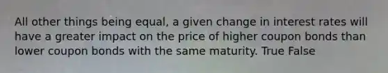 All other things being equal, a given change in interest rates will have a greater impact on the price of higher coupon bonds than lower coupon bonds with the same maturity. True False