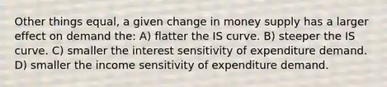 Other things equal, a given change in money supply has a larger effect on demand the: A) flatter the IS curve. B) steeper the IS curve. C) smaller the interest sensitivity of expenditure demand. D) smaller the income sensitivity of expenditure demand.