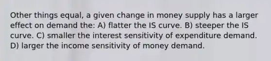 Other things equal, a given change in money supply has a larger effect on demand the: A) flatter the IS curve. B) steeper the IS curve. C) smaller the interest sensitivity of expenditure demand. D) larger the income sensitivity of money demand.