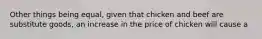 Other things being equal, given that chicken and beef are substitute goods, an increase in the price of chicken will cause a