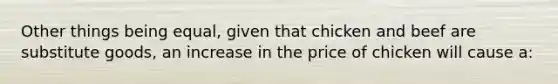 Other things being equal, given that chicken and beef are substitute goods, an increase in the price of chicken will cause a: