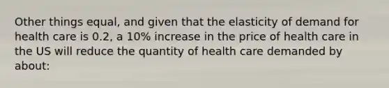 Other things equal, and given that the elasticity of demand for health care is 0.2, a 10% increase in the price of health care in the US will reduce the quantity of health care demanded by about: