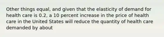 Other things equal, and given that the elasticity of demand for health care is 0.2, a 10 percent increase in the price of health care in the United States will reduce the quantity of health care demanded by about