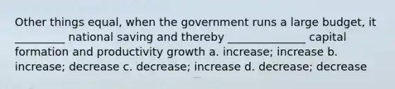 Other things equal, when the government runs a large budget, it _________ national saving and thereby ______________ capital formation and productivity growth a. increase; increase b. increase; decrease c. decrease; increase d. decrease; decrease