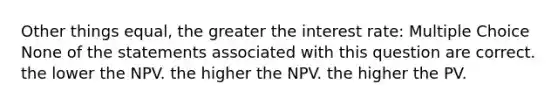 Other things equal, the greater the interest rate: Multiple Choice None of the statements associated with this question are correct. the lower the NPV. the higher the NPV. the higher the PV.