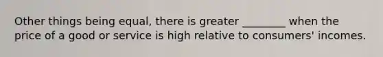 Other things being equal, there is greater ________ when the price of a good or service is high relative to consumers' incomes.