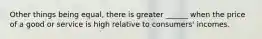 Other things being equal, there is greater ______ when the price of a good or service is high relative to consumers' incomes.