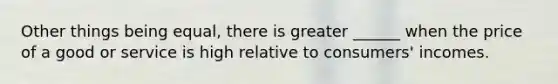 Other things being equal, there is greater ______ when the price of a good or service is high relative to consumers' incomes.