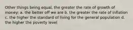 Other things being equal, the greater the rate of growth of money: a. the better off we are b. the greater the rate of inflation c. the higher the standard of living for the general population d. the higher the poverty level