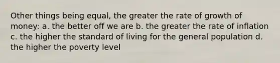 Other things being equal, the greater the rate of growth of money: a. the better off we are b. the greater the rate of inflation c. the higher the standard of living for the general population d. the higher the poverty level