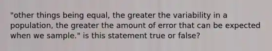 "other things being equal, the greater the variability in a population, the greater the amount of error that can be expected when we sample." is this statement true or false?