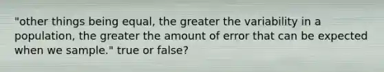 "other things being equal, the greater the variability in a population, the greater the amount of error that can be expected when we sample." true or false?