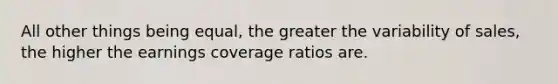 All other things being equal, the greater the variability of sales, the higher the earnings coverage ratios are.