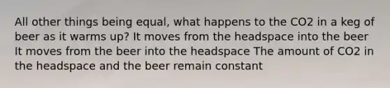 All other things being equal, what happens to the CO2 in a keg of beer as it warms up? It moves from the headspace into the beer It moves from the beer into the headspace The amount of CO2 in the headspace and the beer remain constant