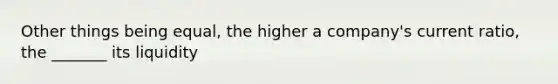 Other things being equal, the higher a company's current ratio, the _______ its liquidity