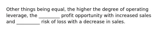 Other things being equal, the higher the degree of operating leverage, the _________ profit opportunity with increased sales and __________ risk of loss with a decrease in sales.