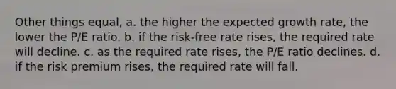 Other things equal, a. the higher the expected growth rate, the lower the P/E ratio. b. if the risk-free rate rises, the required rate will decline. c. as the required rate rises, the P/E ratio declines. d. if the risk premium rises, the required rate will fall.