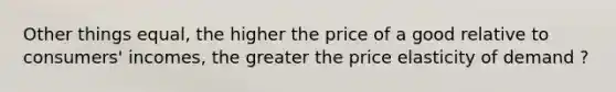 Other things equal, the higher the price of a good relative to consumers' incomes, the greater the price elasticity of demand ?