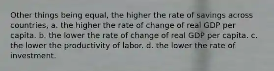 Other things being equal, the higher the rate of savings across countries, a. the higher the rate of change of real GDP per capita. b. the lower the rate of change of real GDP per capita. c. the lower the productivity of labor. d. the lower the rate of investment.