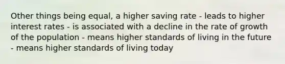 Other things being equal, a higher saving rate - leads to higher interest rates - is associated with a decline in the rate of growth of the population - means higher standards of living in the future - means higher standards of living today