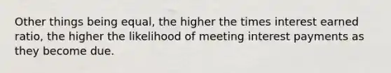 Other things being equal, the higher the times interest earned ratio, the higher the likelihood of meeting interest payments as they become due.