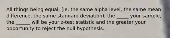 All things being equal, (ie, the same alpha level, the same mean difference, the same standard deviation), the _____ your sample, the ______ will be your z-test statistic and the greater your opportunity to reject the null hypothesis.