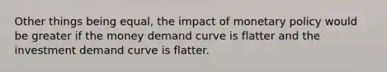 Other things being equal, the impact of monetary policy would be greater if the money demand curve is flatter and the investment demand curve is flatter.